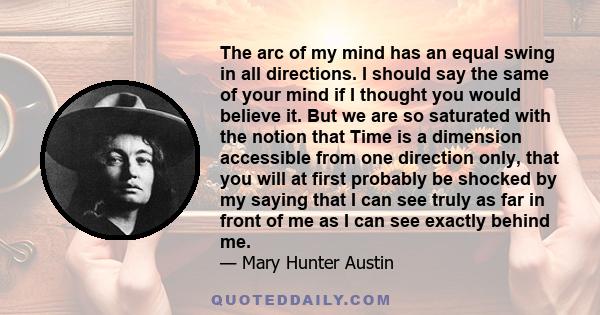 The arc of my mind has an equal swing in all directions. I should say the same of your mind if I thought you would believe it. But we are so saturated with the notion that Time is a dimension accessible from one