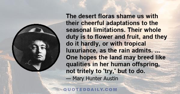 The desert floras shame us with their cheerful adaptations to the seasonal limitations. Their whole duty is to flower and fruit, and they do it hardly, or with tropical luxuriance, as the rain admits. ... One hopes the