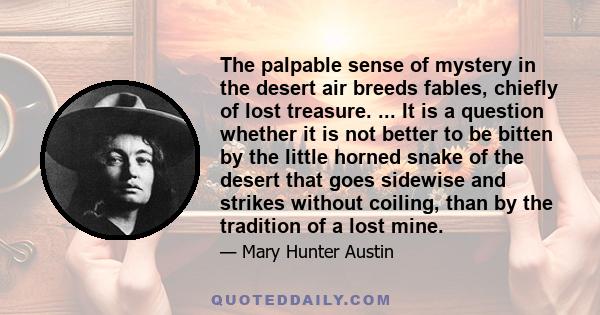 The palpable sense of mystery in the desert air breeds fables, chiefly of lost treasure. ... It is a question whether it is not better to be bitten by the little horned snake of the desert that goes sidewise and strikes 