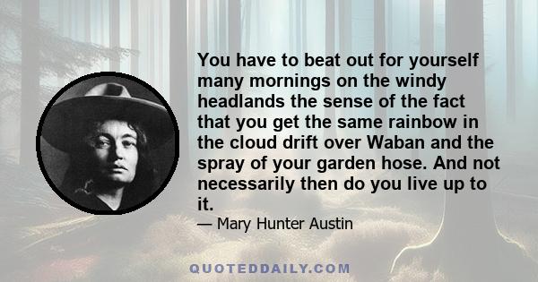 You have to beat out for yourself many mornings on the windy headlands the sense of the fact that you get the same rainbow in the cloud drift over Waban and the spray of your garden hose. And not necessarily then do you 