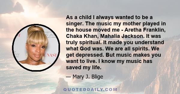 As a child I always wanted to be a singer. The music my mother played in the house moved me - Aretha Franklin, Chaka Khan, Mahalia Jackson. It was truly spiritual. It made you understand what God was. We are all