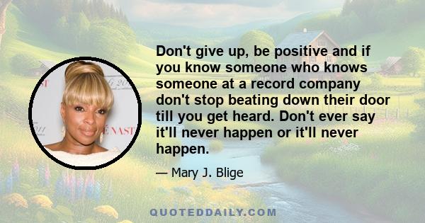 Don't give up, be positive and if you know someone who knows someone at a record company don't stop beating down their door till you get heard. Don't ever say it'll never happen or it'll never happen.