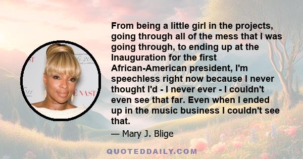 From being a little girl in the projects, going through all of the mess that I was going through, to ending up at the Inauguration for the first African-American president, I'm speechless right now because I never