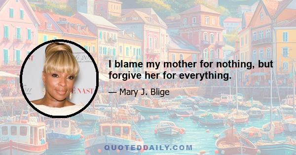 I blame my mother for nothing, but forgive her for everything.