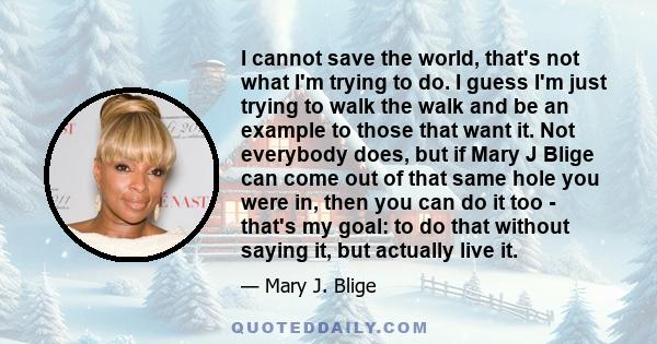 I cannot save the world, that's not what I'm trying to do. I guess I'm just trying to walk the walk and be an example to those that want it. Not everybody does, but if Mary J Blige can come out of that same hole you