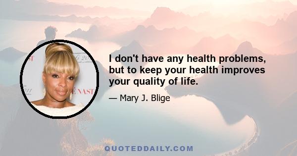 I don't have any health problems, but to keep your health improves your quality of life.