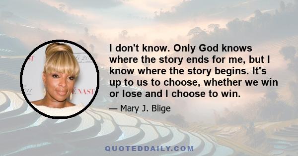 I don't know. Only God knows where the story ends for me, but I know where the story begins. It's up to us to choose, whether we win or lose and I choose to win.