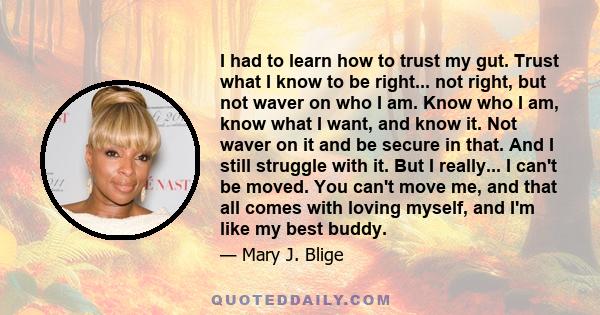 I had to learn how to trust my gut. Trust what I know to be right... not right, but not waver on who I am. Know who I am, know what I want, and know it. Not waver on it and be secure in that. And I still struggle with