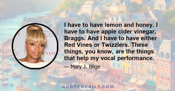 I have to have lemon and honey. I have to have apple cider vinegar, Braggs. And I have to have either Red Vines or Twizzlers. These things, you know, are the things that help my vocal performance.