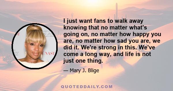 I just want fans to walk away knowing that no matter what's going on, no matter how happy you are, no matter how sad you are, we did it. We're strong in this. We've come a long way, and life is not just one thing.