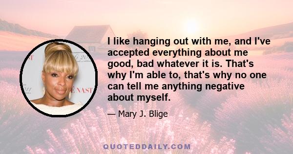 I like hanging out with me, and I've accepted everything about me good, bad whatever it is. That's why I'm able to, that's why no one can tell me anything negative about myself.