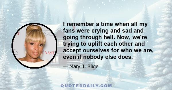 I remember a time when all my fans were crying and sad and going through hell. Now, we're trying to uplift each other and accept ourselves for who we are, even if nobody else does.