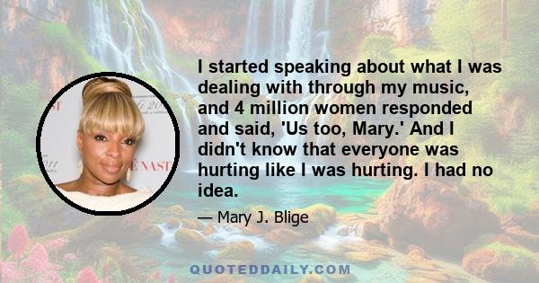 I started speaking about what I was dealing with through my music, and 4 million women responded and said, 'Us too, Mary.' And I didn't know that everyone was hurting like I was hurting. I had no idea.