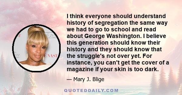 I think everyone should understand history of segregation the same way we had to go to school and read about George Washington. I believe this generation should know their history and they should know that the