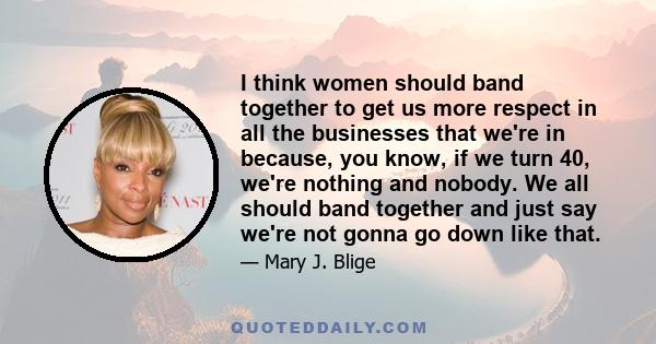 I think women should band together to get us more respect in all the businesses that we're in because, you know, if we turn 40, we're nothing and nobody. We all should band together and just say we're not gonna go down