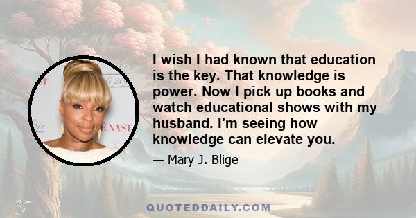 I wish I had known that education is the key. That knowledge is power. Now I pick up books and watch educational shows with my husband. I'm seeing how knowledge can elevate you.