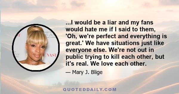 ...I would be a liar and my fans would hate me if I said to them, 'Oh, we're perfect and everything is great.' We have situations just like everyone else. We're not out in public trying to kill each other, but it's