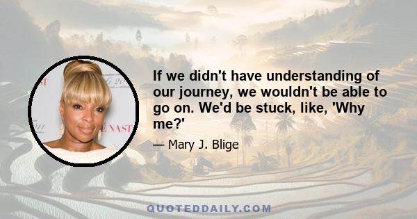 If we didn't have understanding of our journey, we wouldn't be able to go on. We'd be stuck, like, 'Why me?'