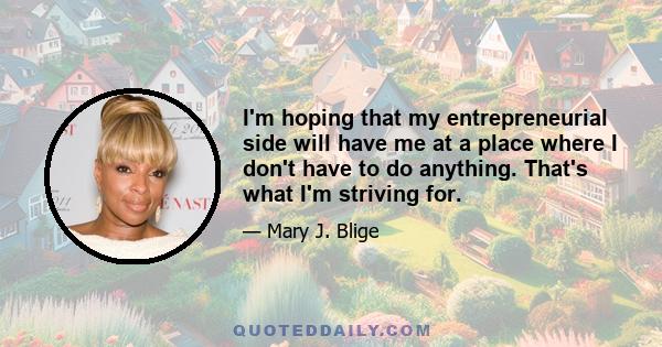 I'm hoping that my entrepreneurial side will have me at a place where I don't have to do anything. That's what I'm striving for.