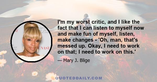 I'm my worst critic, and I like the fact that I can listen to myself now and make fun of myself, listen, make changes - 'Oh, man, that's messed up. Okay, I need to work on that; I need to work on this.'