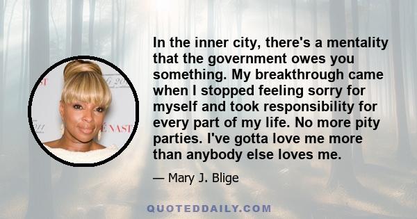 In the inner city, there's a mentality that the government owes you something. My breakthrough came when I stopped feeling sorry for myself and took responsibility for every part of my life. No more pity parties. I've