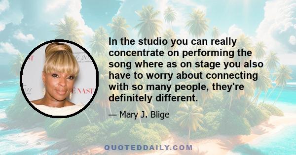 In the studio you can really concentrate on performing the song where as on stage you also have to worry about connecting with so many people, they're definitely different.