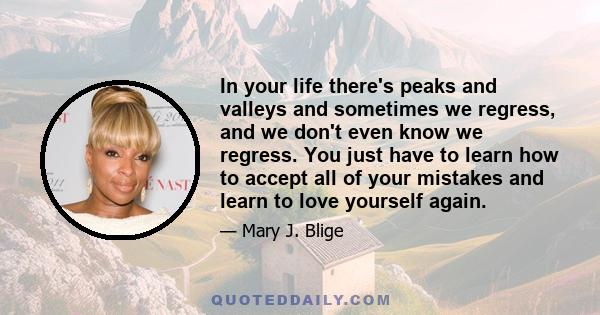 In your life there's peaks and valleys and sometimes we regress, and we don't even know we regress. You just have to learn how to accept all of your mistakes and learn to love yourself again.