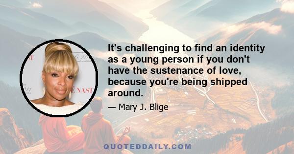 It's challenging to find an identity as a young person if you don't have the sustenance of love, because you're being shipped around.