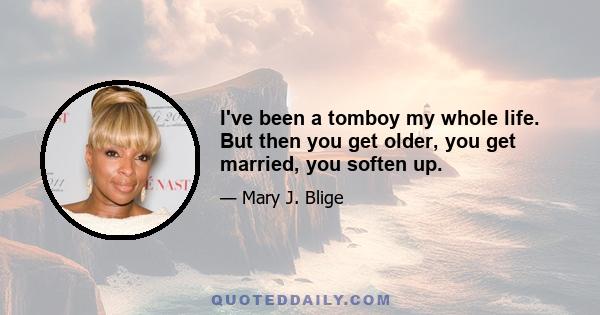 I've been a tomboy my whole life. But then you get older, you get married, you soften up.