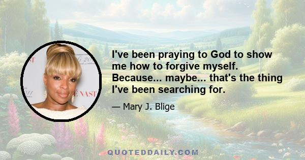 I've been praying to God to show me how to forgive myself. Because... maybe... that's the thing I've been searching for.