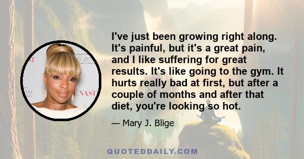 I've just been growing right along. It's painful, but it's a great pain, and I like suffering for great results. It's like going to the gym. It hurts really bad at first, but after a couple of months and after that