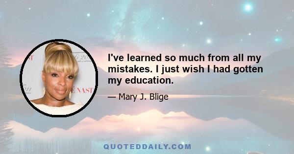 I've learned so much from all my mistakes. I just wish I had gotten my education.