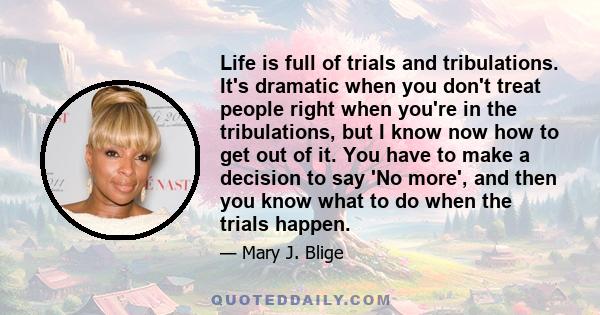 Life is full of trials and tribulations. It's dramatic when you don't treat people right when you're in the tribulations, but I know now how to get out of it. You have to make a decision to say 'No more', and then you