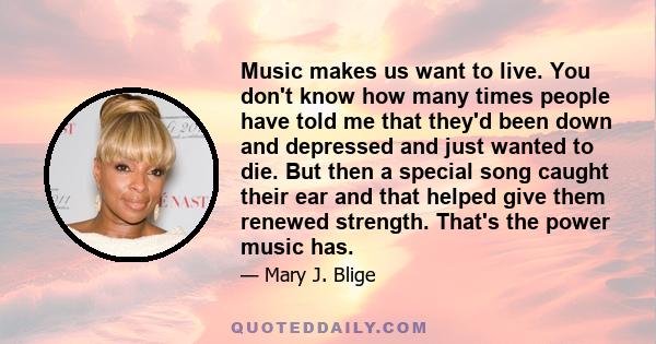 Music makes us want to live. You don't know how many times people have told me that they'd been down and depressed and just wanted to die. But then a special song caught their ear and that helped give them renewed