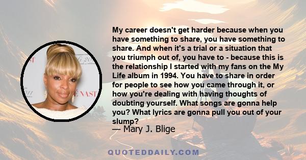 My career doesn't get harder because when you have something to share, you have something to share. And when it's a trial or a situation that you triumph out of, you have to - because this is the relationship I started