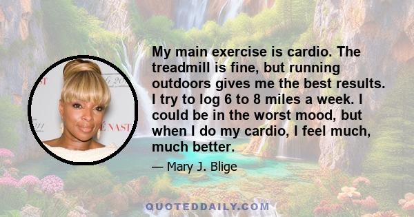 My main exercise is cardio. The treadmill is fine, but running outdoors gives me the best results. I try to log 6 to 8 miles a week. I could be in the worst mood, but when I do my cardio, I feel much, much better.