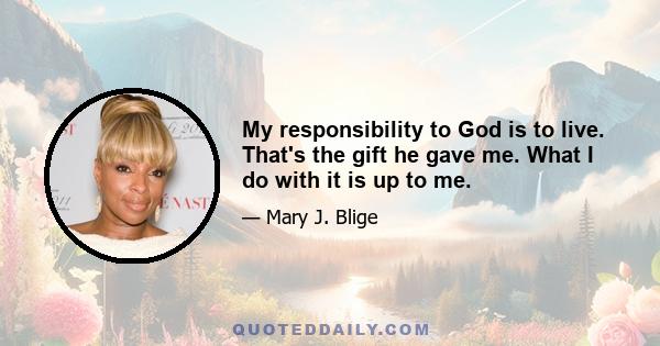 My responsibility to God is to live. That's the gift he gave me. What I do with it is up to me.