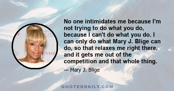 No one intimidates me because I'm not trying to do what you do, because I can't do what you do. I can only do what Mary J. Blige can do, so that relaxes me right there, and it gets me out of the competition and that