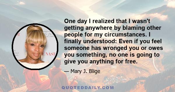 One day I realized that I wasn't getting anywhere by blaming other people for my circumstances. I finally understood: Even if you feel someone has wronged you or owes you something, no one is going to give you anything