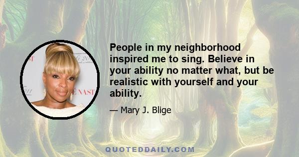 People in my neighborhood inspired me to sing. Believe in your ability no matter what, but be realistic with yourself and your ability.