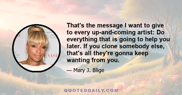 That's the message I want to give to every up-and-coming artist: Do everything that is going to help you later. If you clone somebody else, that's all they're gonna keep wanting from you.