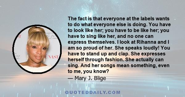 The fact is that everyone at the labels wants to do what everyone else is doing. You have to look like her; you have to be like her; you have to sing like her, and no one can express themselves. I look at Rihanna and I