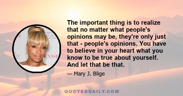 The important thing is to realize that no matter what people's opinions may be, they're only just that - people's opinions. You have to believe in your heart what you know to be true about yourself. And let that be that.