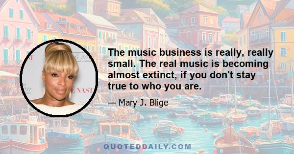 The music business is really, really small. The real music is becoming almost extinct, if you don't stay true to who you are.