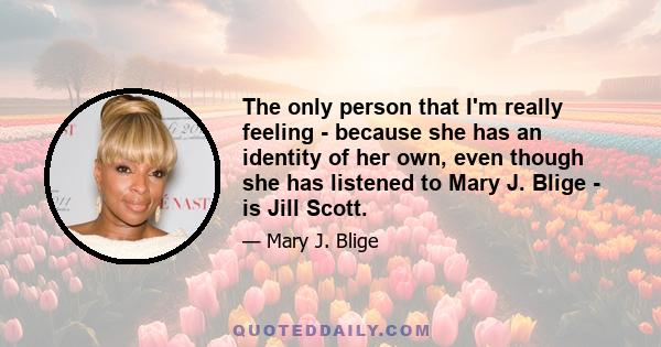 The only person that I'm really feeling - because she has an identity of her own, even though she has listened to Mary J. Blige - is Jill Scott.