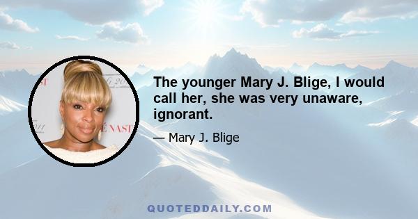 The younger Mary J. Blige, I would call her, she was very unaware, ignorant.