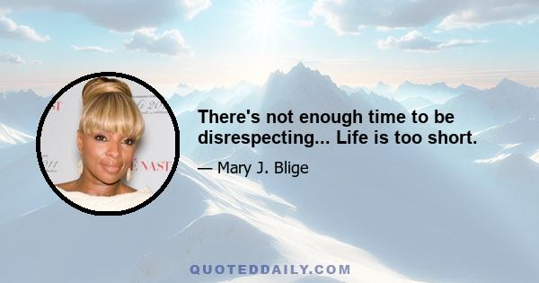 There's not enough time to be disrespecting... Life is too short.