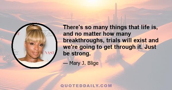 There's so many things that life is, and no matter how many breakthroughs, trials will exist and we're going to get through it. Just be strong.