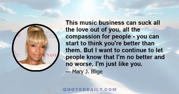 This music business can suck all the love out of you, all the compassion for people - you can start to think you're better than them. But I want to continue to let people know that I'm no better and no worse, I'm just