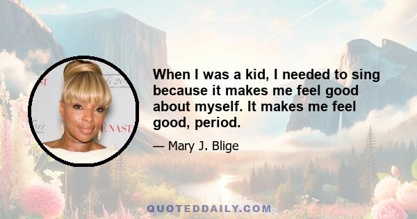 When I was a kid, I needed to sing because it makes me feel good about myself. It makes me feel good, period.